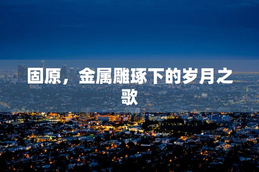 固原，金属雕琢下的岁月之歌
