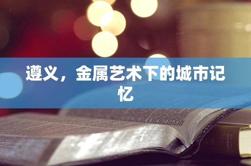 遵义，金属艺术下的城市记忆