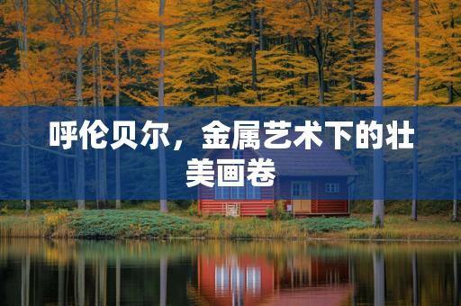 呼伦贝尔，金属艺术下的壮美画卷