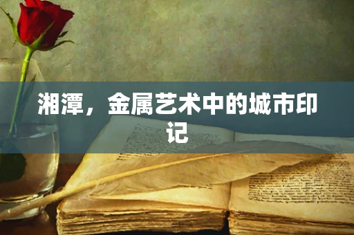 湘潭，金属艺术中的城市印记