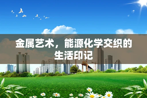 金属艺术，能源化学交织的生活印记